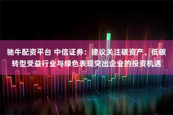 驰牛配资平台 中信证券：建议关注碳资产、低碳转型受益行业与绿色表现突出企业的投资机遇