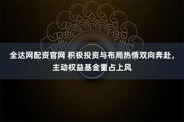 全达网配资官网 积极投资与布局热情双向奔赴，主动权益基金重占上风