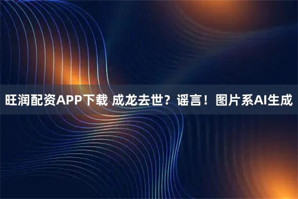 旺润配资APP下载 成龙去世？谣言！图片系AI生成
