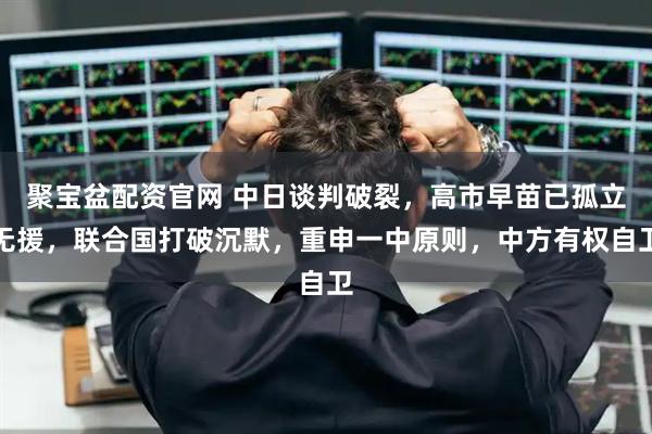 聚宝盆配资官网 中日谈判破裂,高市早苗已孤立无援,联合国打破沉默,重申一中原则,中方有权自卫