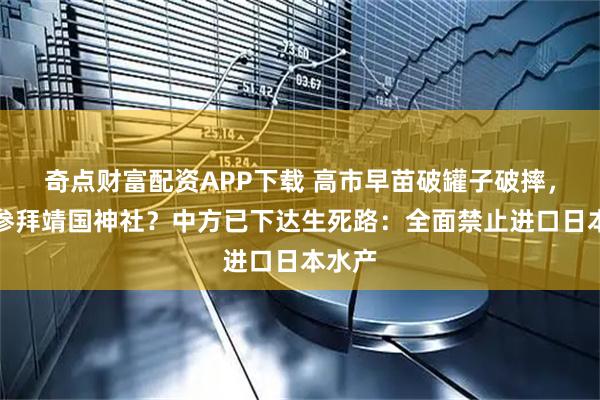 奇点财富配资APP下载 高市早苗破罐子破摔,还要参拜靖国神社?中方已下达生死路:全面禁止进口日本水产