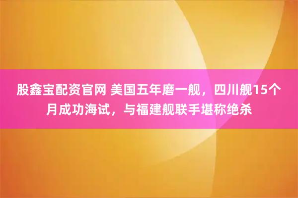 股鑫宝配资官网 美国五年磨一舰,四川舰15个月成功海试,与福建舰联手堪称绝杀