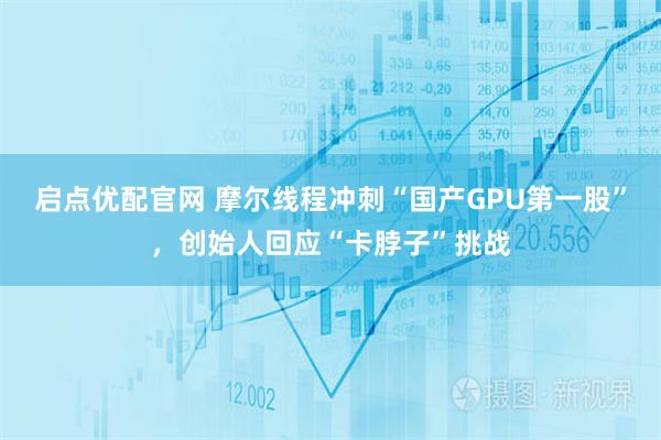 启点优配官网 摩尔线程冲刺“国产GPU第一股”,创始人回应“卡脖子”挑战