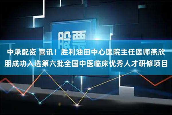 中承配资 喜讯!胜利油田中心医院主任医师燕欣朋成功入选第六批全国中医临床优秀人才研修项目