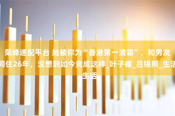 荣峰速配平台 她被称为“香港第一波霸”,和男友同住26年,没想到如今竟成这样_叶子楣_吕锡照_生活