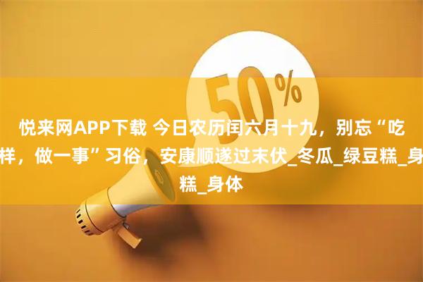 悦来网APP下载 今日农历闰六月十九,别忘“吃二样,做一事”习俗,安康顺遂过末伏_冬瓜_绿豆糕_身体