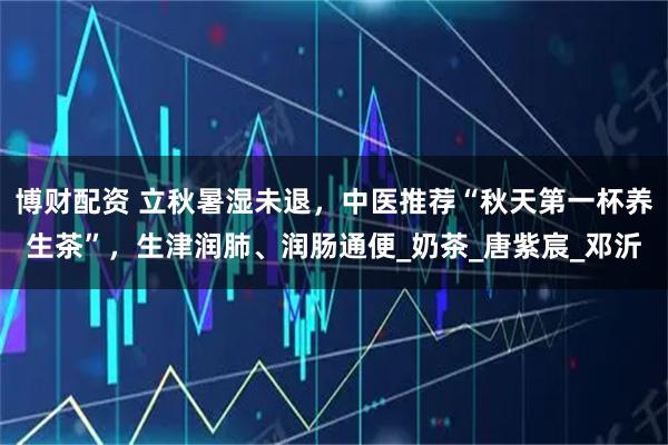 博财配资 立秋暑湿未退，中医推荐“秋天第一杯养生茶”，生津润肺、润肠通便_奶茶_唐紫宸_邓沂