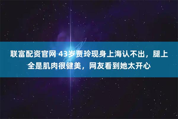 联富配资官网 43岁贾玲现身上海认不出,腿上全是肌肉很健美,网友看到她太开心