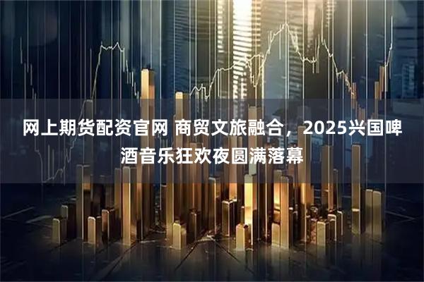 网上期货配资官网 商贸文旅融合,2025兴国啤酒音乐狂欢夜圆满落幕