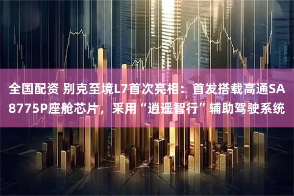 全国配资 别克至境L7首次亮相:首发搭载高通SA8775P座舱芯片,采用“逍遥智行”辅助驾驶系统