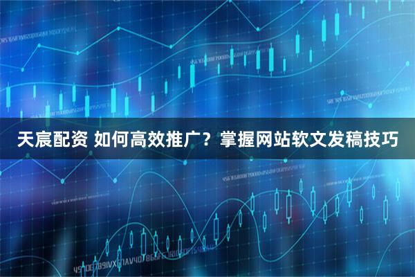 天宸配资 如何高效推广?掌握网站软文发稿技巧