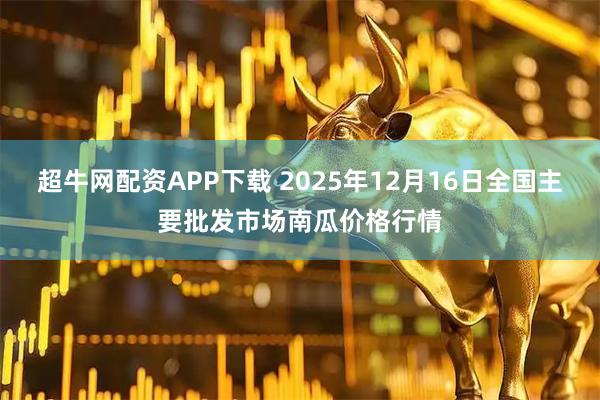 超牛网配资APP下载 2025年12月16日全国主要批发市场南瓜价格行情