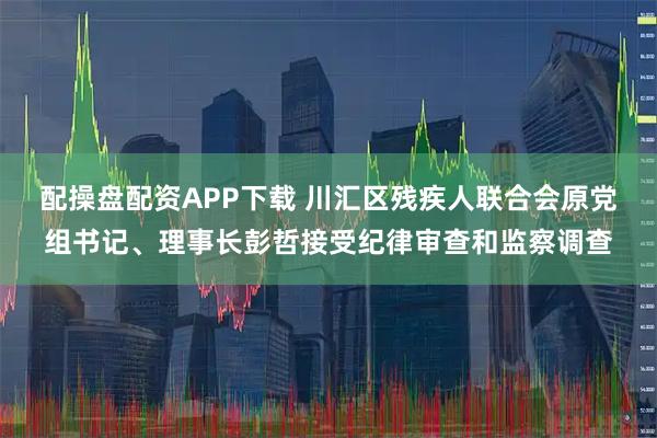 配操盘配资APP下载 川汇区残疾人联合会原党组书记、理事长彭哲接受纪律审查和监察调查