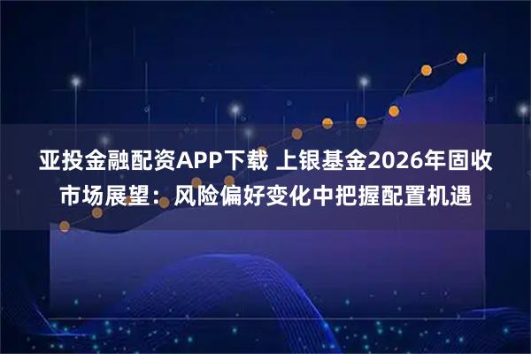 亚投金融配资APP下载 上银基金2026年固收市场展望：风险偏好变化中把握配置机遇